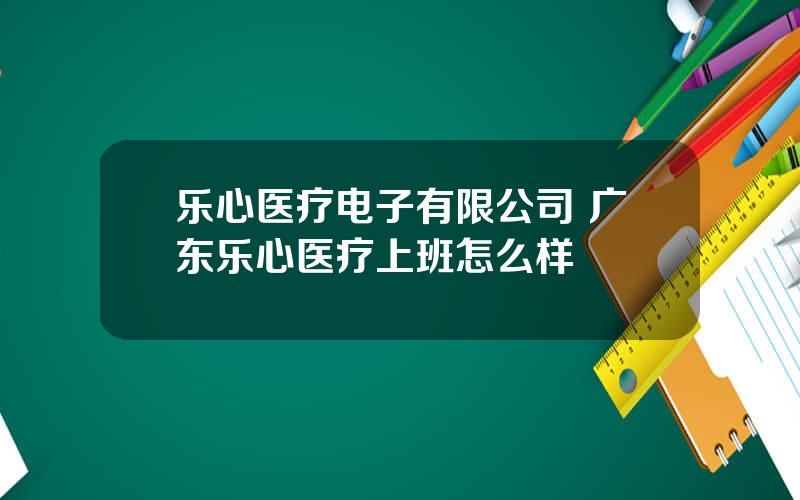 乐心医疗电子有限公司 广东乐心医疗上班怎么样